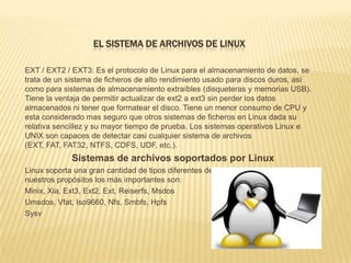 EL SISTEMA DE ARCHIVOS DE LINUX

EXT / EXT2 / EXT3: Es el protocolo de Linux para el almacenamiento de datos, se
trata de un sistema de ficheros de alto rendimiento usado para discos duros, así
como para sistemas de almacenamiento extraíbles (disqueteras y memorias USB).
Tiene la ventaja de permitir actualizar de ext2 a ext3 sin perder los datos
almacenados ni tener que formatear el disco. Tiene un menor consumo de CPU y
esta considerado mas seguro que otros sistemas de ficheros en Linux dada su
relativa sencillez y su mayor tiempo de prueba. Los sistemas operativos Linux e
UNIX son capaces de detectar casi cualquier sistema de archivos
(EXT, FAT, FAT32, NTFS, CDFS, UDF, etc.).
             Sistemas de archivos soportados por Linux
Linux soporta una gran cantidad de tipos diferentes de sistemas de archivos. Para
nuestros propósitos los más importantes son:
Minix, Xia, Ext3, Ext2, Ext, Reiserfs, Msdos
Umsdos, Vfat, Iso9660, Nfs, Smbfs, Hpfs
Sysv
 