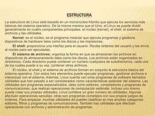 ESTRUCTURA
La estructura de Linux está basada en un micronúcleo híbrido que ejecuta los servicios más
básicos del sistema operativo. De la misma manera que el Unix, el Linux se puede dividir
generalmente en cuatro componentes principales: el núcleo (kernel), el shell, el sistema de
archivos y las utilidades.
      Kernel: es el núcleo, es el programa medular que ejecuta programas y gestiona
dispositivos de hardware tales como los discos y las impresoras.
      El shell: proporciona una interfaz para el usuario. Recibe órdenes del usuario y las envía
al núcleo para ser ejecutadas.
      El sistema de archivos: organiza la forma en que se almacenan los archivos en
dispositivos de almacenamiento tales como los discos. Los archivos están organizados en
directorios. Cada directorio puede contener un número cualquiera de subdirectorios, cada uno
de los cuales puede a su vez, contener otros archivos.
      El núcleo, el shell y el sistema de archivos forman en conjunto la estructura básica del
sistema operativo. Con estos tres elementos puede ejecutar programas, gestionar archivos e
interactuar con el sistema. Además, Linux cuenta con unos programas de software llamados
utilidades que han pasado a ser considerados como características estándar del sistema. Las
utilidades son programas especializados, tales como editores, compiladores y programas de
comunicaciones, que realizan operaciones de computación estándar. Incluso uno mismo
puede crear sus propias utilidades. Linux contiene un gran número de utilidades. Algunas
efectúan operaciones sencillas: otras son programas complejos con sus propios juegos de
órdenes. Para empezar, muchas utilidades de pueden clasificar en tres amplias categorías:
editores, filtros y programas de comunicaciones. También hay utilidades que efectúan
operaciones con archivos y administración de programas.
 