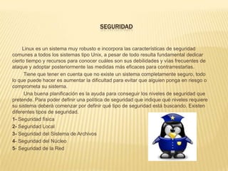 SEGURIDAD


     Linux es un sistema muy robusto e incorpora las características de seguridad
comunes a todos los sistemas tipo Unix, a pesar de todo resulta fundamental dedicar
cierto tiempo y recursos para conocer cuáles son sus debilidades y vías frecuentes de
ataque y adoptar posteriormente las medidas más eficaces para contrarrestarlas.
      Tiene que tener en cuenta que no existe un sistema completamente seguro, todo
lo que puede hacer es aumentar la dificultad para evitar que alguien ponga en riesgo o
comprometa su sistema.
      Una buena planificación es la ayuda para conseguir los niveles de seguridad que
pretende. Para poder definir una política de seguridad que indique qué niveles requiere
su sistema deberá comenzar por definir qué tipo de seguridad está buscando. Existen
diferentes tipos de seguridad.
1- Seguridad física
2- Seguridad Local
3- Seguridad del Sistema de Archivos
4- Seguridad del Núcleo
5- Seguridad de la Red
 