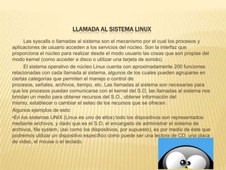 LLAMADA AL SISTEMA LINUX
      Las syscalls o llamadas al sistema son el mecanismo por el cual los procesos y
aplicaciones de usuario acceden a los servicios del núcleo. Son la interfaz que
proporciona el núcleo para realizar desde el modo usuario las cosas que son propias del
modo kernel (como acceder a disco o utilizar una tarjeta de sonido).
      El sistema operativo de núcleo Linux cuenta con aproximadamente 200 funciones
relacionadas con cada llamada al sistema, algunos de los cuales pueden agruparse en
ciertas categorías que permiten el manejo o control de:
procesos, señales, archivos, tiempo, etc. Las llamadas al sistema son necesarias para
que los procesos puedan comunicarse con el kernel del S.O, las llamadas al sistema nos
brindan un medio para obtener recursos del S.O., obtener información del
mismo, establecer o cambiar el seteo de los recursos que se ofrecen.
Algunos ejemplos de esto:
•En los sistemas UNIX (Linux es uno de ellos) todo los dispositivos son representados
mediante archivos, y dado que es el S.O. el encargado de administrar el sistema de
archivos, file system, (así como los dispositivos, por supuesto), es por medio de éste que
podremos utilizar un dispositivo específico como puede ser una lectora de CD, una placa
de video, el mouse o el teclado.
 