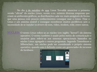 No dia 5 de outubro de 1991 Linus Torvalds anunciou a primeira
versão "oficial" do núcleo Linux, versão 0.02. existem diversas empresas que
criam os ambientes gráficos, as distribuições cada vez mais amigáveis de forma
que uma pessoa com poucos conhecimentos consegue usar o Linux. Hoje o
Linux é um sistema estável e consegue reconhecer muitos periféricos sem a
necessidade de se instalar os drivers de som, vídeo, modem, rede, entre outros.
Núcleo: O termo Linux refere-se ao núcleo (em inglês: "kernel") do sistema
operativo. O termo também é usado pelos meios de comunicação e
usuários para referir-se aos sistemas operacionais baseados no
núcleo Linux agregado a outros programas. Segundo Tanenbaum e
Silberschatz, um núcleo pode ser considerado o próprio sistema
operativo, quando este é definido como um gerenciador de recursos
de hardware.
 