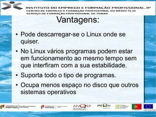 Vantagens:
●   Pode descarregar-se o Linux onde se
    quiser.
●   No Linux vários programas podem estar
    em funcionamento ao mesmo tempo sem
    que interfiram com a sua estabilidade.
●   Suporta todo o tipo de programas.
●   Ocupa menos espaço no disco que outros
    sistemas operativos
 