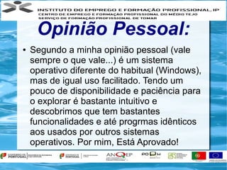 Opinião Pessoal:
●   Segundo a minha opinião pessoal (vale
    sempre o que vale...) é um sistema
    operativo diferente do habitual (Windows),
    mas de igual uso facilitado. Tendo um
    pouco de disponibilidade e paciência para
    o explorar é bastante intuitivo e
    descobrimos que tem bastantes
    funcionalidades e até progrmas idênticos
    aos usados por outros sistemas
    operativos. Por mim, Está Aprovado!
 