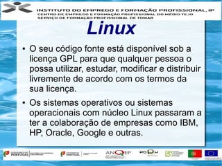Linux
●   O seu código fonte está disponível sob a
    licença GPL para que qualquer pessoa o
    possa utilizar, estudar, modificar e distribuir
    livremente de acordo com os termos da
    sua licença.
●   Os sistemas operativos ou sistemas
    operacionais com núcleo Linux passaram a
    ter a colaboração de empresas como IBM,
    HP, Oracle, Google e outras.
 