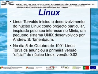 Linux
●   Linus Torvalds iniciou o desenvolvimento
    do núcleo Linux como projecto particular,
    inspirado pelo seu interesse no Minix, um
    pequeno sistema UNIX desenvolvido por
    Andrew S. Tanenbaum.
●   No dia 5 de Outubro de 1991 Linus
    Torvalds anunciou a primeira versão
    “oficial” do núcleo Linux, versão 0.02
 
