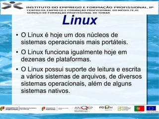 Linux
●   O Linux é hoje um dos núcleos de
    sistemas operacionais mais portáteis.
●   O Linux funciona igualmente hoje em
    dezenas de plataformas.
●   O Linux possui suporte de leitura e escrita
    a vários sistemas de arquivos, de diversos
    sistemas operacionais, além de alguns
    sistemas nativos.
 