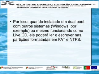 ●   Por isso, quando instalado em dual boot
    com outros sistemas (Windows, por
    exemplo) ou mesmo funcionando como
    Live CD, ele poderá ler e escrever nas
    partições formatadas em FAT e NTFS.
 