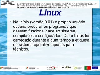Linux
●   No início (versão 0.01) o próprio usuário
    deveria procurar os programas que
    dessem funcionalidade ao sistema,
    compilá-los e configurá-los. Daí o Linux ter
    carregado durante algum tempo a etiqueta
    de sistema operativo apenas para
    técnicos.
 