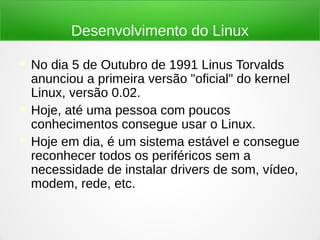 Desenvolvimento do Linux
 No dia 5 de Outubro de 1991 Linus Torvalds
anunciou a primeira versão "oficial" do kernel
Linux, versão 0.02.
 Hoje, até uma pessoa com poucos
conhecimentos consegue usar o Linux.
 Hoje em dia, é um sistema estável e consegue
reconhecer todos os periféricos sem a
necessidade de instalar drivers de som, vídeo,
modem, rede, etc.
 