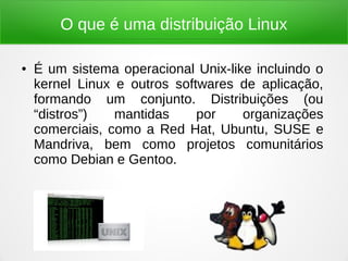 O que é uma distribuição Linux
● É um sistema operacional Unix-like incluindo o
kernel Linux e outros softwares de aplicação,
formando um conjunto. Distribuições (ou
“distros”) mantidas por organizações
comerciais, como a Red Hat, Ubuntu, SUSE e
Mandriva, bem como projetos comunitários
como Debian e Gentoo.
 