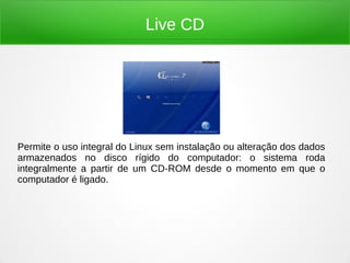 Live CD
Permite o uso integral do Linux sem instalação ou alteração dos dados
armazenados no disco rígido do computador: o sistema roda
integralmente a partir de um CD-ROM desde o momento em que o
computador é ligado.
 