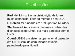 Distribuições
 Red Hat Linux é uma distribuição de Linux
muito conhecida, líder do mercado nos EUA.
 O Debian foi fundado em 1993 por Ian Murdock.
 Slackware Linux é uma das mais conhecidas
distribuições do Linux, é a mais parecida com o
UNIX.
 OpenSUSE é um sistema operacional baseado
em GNU/Linux da comunidade mundial
patrocinado pela Novell.
 