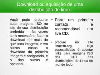 Download ou aquisição de uma
distribuição de linux
Você pode procurar
suas imagens ISO no
site de sua distribuição
preferida – às vezes
será necessário fazer o
download de mais do
que uma imagem, e em
outros casos o
download da primeira
imagem é obrigatório, e
o das outras é
opcional.
● Para um primeiro
contato é
recomendável um
live CD.
● procure no site
linuxiso.org, cuja
especialidade é apontar
links para imagens ISO
dos CDs das
distribuições de Linux do
mundo todo.
 