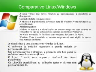 Comparativo Linux/Windows
 A nova versão traz novos recursos de auto-reparação e monitores de
desempenho
 Compatibilidade com periféricos:
 A Microsoft disponibilizou as versões beta do Windows Vista para testes de
acessibilidade.
 Ambiente gráfico:
 Melhora o acesso e a visualização ao mesmo tempo em que mantém os
comandos e o tipo de utilização das versões anteriores do Windows.
 No Vista, a conexão foi facilitada com o recurso de Central de Redes.
 Windows Vista é instalado no mesmo tempo ou até mais rápido do que as
suas versões anteriores.
 A estabilidade é uma das maiores virtudes do Linux.
 O ambiente de trabalho reconhece a grande maioria de
periféricos (Linux).
 São personalizáveis e atraentes, e possuem uma boa gama de
softwares complementares (Linux).
 O Linux é muito mais seguro e confiável que outras
plataformas.
 Os LiveCDs possibilitam ao utilizador testar o sistema sem
precisar instalá-lo.
 