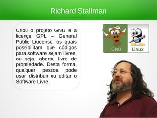Richard Stallman
Criou o projeto GNU e a
licença GPL – General
Public Liucense, os quais
possibilitam que códigos
para software sejam livres,
ou seja, aberto, livre de
propriedade. Desta forma,
qualquer pessoa pode
usar, distribuir ou editar o
Software Livre.
 