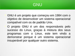 GNU
 GNU é um projeto que começou em 1984 com o
objetivo de desenvolver um sistema operacional
compatível com os de padrão Unix.
 O projeto GNU é um dos responsáveis pelo
sucesso do Linux, graças à mistura dos seus
programas com o Linux, este tem vindo a
demonstrar porque é um sistema operacional
insuperável por qualquer outro sistema.
 