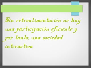 Sin retroalimentación no hay
una participación eficiente y,
por tanto, una sociedad
interactiva
 