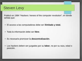 Steven Levy
Publicó en 1984 “Hackers: heroes of the computer revolution”, en donde
señala que:
● El acceso a las computadoras debe ser ilimitado y total.
● Toda la información debe ser libre.
● Es necesario promover la descentralización.
● Los hackers deben ser juzgados por su labor, no por su raza, edad o
posición.
 