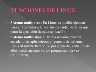  Sistema multitarea: En Linux es posible ejecutar
varios programas a la vez sin necesidad de tener que
parar la ejecución de cada aplicación.
 Sistema multiusuario: Varios usuarios pueden
acceder a las aplicaciones y recursos del sistema
Linux al mismo tiempo. Y, por supuesto, cada uno de
ellos puede ejecutar varios programas a la vez
(multitarea).
 