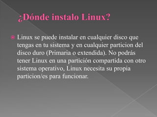  Linux se puede instalar en cualquier disco que
tengas en tu sistema y en cualquier particion del
disco duro (Primaria o extendida). No podrás
tener Linux en una partición compartida con otro
sistema operativo, Linux necesita su propia
particion/es para funcionar.
 
