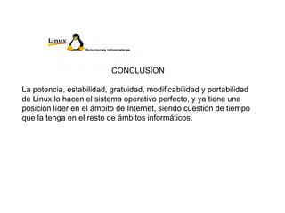 CONCLUSION
La potencia, estabilidad, gratuidad, modificabilidad y portabilidad
de Linux lo hacen el sistema operativo perfecto, y ya tiene una
posición líder en el ámbito de Internet, siendo cuestión de tiempo
que la tenga en el resto de ámbitos informáticos.
 