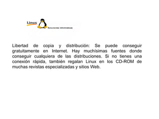 Libertad de copia y distribución: Se puede conseguir
gratuitamente en Internet. Hay muchísimas fuentes donde
conseguir cualquiera de las distribuciones. Si no tienes una
conexión rápida, también regalan Linux en los CD-ROM de
muchas revistas especializadas y sitios Web.
 