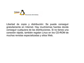 Libertad de copia y distribución: Se puede conseguir
gratuitamente en Internet. Hay muchísimas fuentes donde
conseguir cualquiera de las distribuciones. Si no tienes una
conexión rápida, también regalan Linux en los CD-ROM de
muchas revistas especializadas y sitios Web.
 