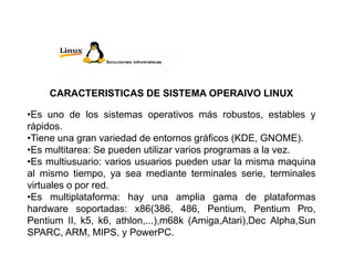 CARACTERISTICAS DE SISTEMA OPERAIVO LINUX
•Es uno de los sistemas operativos más robustos, estables y
rápidos.
•Tiene una gran variedad de entornos gráficos (KDE, GNOME).
•Es multitarea: Se pueden utilizar varios programas a la vez.
•Es multiusuario: varios usuarios pueden usar la misma maquina
al mismo tiempo, ya sea mediante terminales serie, terminales
virtuales o por red.
•Es multiplataforma: hay una amplia gama de plataformas
hardware soportadas: x86(386, 486, Pentium, Pentium Pro,
Pentium II, k5, k6, athlon,...),m68k (Amiga,Atari),Dec Alpha,Sun
SPARC, ARM, MIPS, y PowerPC.
 