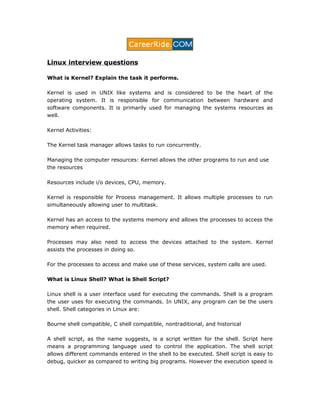 Linux interview questions
What is Kernel? Explain the task it performs.
Kernel is used in UNIX like systems and is considered to be the heart of the
operating system. It is responsible for communication between hardware and
software components. It is primarily used for managing the systems resources as
well.
Kernel Activities:
The Kernel task manager allows tasks to run concurrently.
Managing the computer resources: Kernel allows the other programs to run and use
the resources
Resources include i/o devices, CPU, memory.
Kernel is responsible for Process management. It allows multiple processes to run
simultaneously allowing user to multitask.
Kernel has an access to the systems memory and allows the processes to access the
memory when required.
Processes may also need to access the devices attached to the system. Kernel
assists the processes in doing so.
For the processes to access and make use of these services, system calls are used.
What is Linux Shell? What is Shell Script?
Linux shell is a user interface used for executing the commands. Shell is a program
the user uses for executing the commands. In UNIX, any program can be the users
shell. Shell categories in Linux are:
Bourne shell compatible, C shell compatible, nontraditional, and historical
A shell script, as the name suggests, is a script written for the shell. Script here
means a programming language used to control the application. The shell script
allows different commands entered in the shell to be executed. Shell script is easy to
debug, quicker as compared to writing big programs. However the execution speed is
 