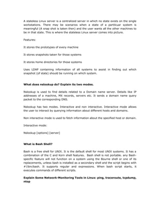 A stateless Linux server is a centralized server in which no state exists on the single
workstations. There may be scenarios when a state of a partilcuar system is
meaningful (A snap shot is taken then) and the user wants all the other machines to
be in that state. This is where the stateless Linux server comes into picture.
Features:
It stores the prototypes of every machine
It stores snapshots taken for those systems
It stores home directories for those systems
Uses LDAP containing information of all systems to assist in finding out which
snapshot (of state) should be running on which system.
What does nslookup do? Explain its two modes.
Nslookup is used to find details related to a Domain name server. Details like IP
addresses of a machine, MX records, servers etc. It sends a domain name query
packet to the corresponding DNS.
Nslookup has two modes. Interactive and non interactive. Interactive mode allows
the user to interact by querying information about different hosts and domains.
Non interactive mode is used to fetch information about the specified host or domain.
Interactive mode:
Nslookup [options] [server]
What is Bash Shell?
Bash is a free shell for UNIX. It is the default shell for most UNIX systems. It has a
combination of the C and Korn shell features. Bash shell is not portable. any Bash-
specific feature will not function on a system using the Bourne shell or one of its
replacements, unless bash is installed as a secondary shell and the script begins with
#!/bin/bash. It supports regular and expressions. When bash script starts, it
executes commands of different scripts.
Explain Some Network-Monitoring Tools in Linux: ping, traceroute, tcpdump,
ntop
 