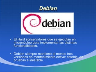 Debian
• El Hurd sonservidores que se ejecutan en
micronúcleo para implementar las distintas
funcionalidades.
• Debian siempre mantiene al menos tres
versiones en mantenimiento activo: estable, en
pruebas e inestable.
 