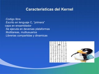Caracteristicas del Kernel
Codigo libre
Escrito en lenguaje C, ”primera”
capa en ensamblador
Se ejecuta en deversas plataformas
Multitareas, multiusuarios
Librerias compartidas y dinamicas
 