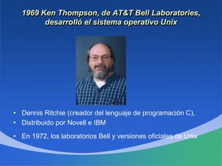 1969 Ken Thompson, de AT&T Bell Laboratories,
desarrolló el sistema operativo Unix
• Dennis Ritchie (creador del lenguaje de programación C),
• Distribuido por Novell e IBM
• En 1972, los laboratorios Bell y versiones oficiales de Unix
 
