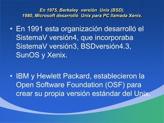 En 1975, Berkeley versión Unix (BSD).
1980, Microsoft desarrolló Unix para PC llamada Xenix.
• En 1991 esta organización desarrolló el
SistemaV versión4, que incorporaba
SistemaV versión3, BSDversión4.3,
SunOS y Xenix.
• IBM y Hewlett Packard, establecieron la
Open Software Foundation (OSF) para
crear su propia versión estándar del Unix.
 