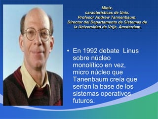 Minix,
características de Unix.
Profesor Andrew Tannenbaum.
Director del Departamento de Sistemas de
la Universidad de Vrije, Amsterdam.
• En 1992 debate Linus
sobre núcleo
monolítico en vez,
micro núcleo que
Tanenbaum creía que
serían la base de los
sistemas operativos
futuros.
 