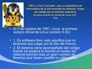 1991 y Linus Torvalds , era un estudiante de
informática de la Universidad de Helsinki, líneas
de código de un sistema operativo
primera versión no oficial de Linux 0.01
Tux
• El 5 de octubre de 1991, Linus la primera
versión oficial de Linux (versión 0.02)
• 1. Es software libre, esto significa que no
tenemos que pagar por el uso del mismo.
• 2. El sistema viene acompañado del código
fuente (el sistema lo forman el núcleo del
sistema (kernel) mas un gran numero de
librerías que hacen posible su utilización).
 