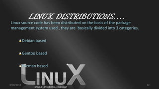 LINUX DISTRIBUTIONS….
Linux source code has been distributed on the basis of the package
management system used , they are basically divided into 3 categories.
Debian based
Gentoo based
Pacman based
9/30/2013 12
 
