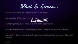 What Is Linux...
Linus Torvalds was the chief developer of the project.
Released on 5th October, 1991 .
Since beginning it was released as a free and open source.
Linux is available in multiple languages and is supported by multiple platforms.
Monolithic Kernel is an distinct feature which distinguishes it from other Operating
Systems.
9/30/2013 2
 