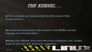 THE KERNEL….
The Linux kernel was released under the GNU General Public
License version 2 .
Development started with a task switcher in Intel 80386 assembly
language and a terminal driver.
Being a free software there have been many modulations and changes
based on the user and developers’ suggestions.
9/30/2013 7
 