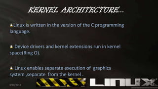KERNEL ARCHITECTURE...
Linux is written in the version of the C programming
language.
Device drivers and kernel extensions run in kernel
space(Ring O).
Linux enables separate execution of graphics
system ,separate from the kernel .
9/30/2013 8
 