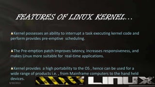 FEATURES OF LINUX KERNEL…
Kernel possesses an ability to interrupt a task executing kernel code and
perform provides pre-emptive scheduling.
The Pre-emption patch improves latency, increases responsiveness, and
makes Linux more suitable for real-time applications.
Kernel provides a high portability to the OS , hence can be used for a
wide range of products i.e. , from Mainframe computers to the hand held
devices.
9/30/2013 9
 