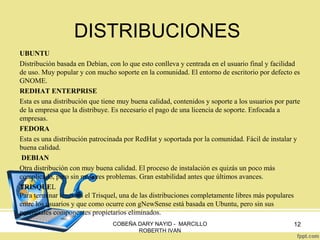 DISTRIBUCIONES
UBUNTU
Distribución basada en Debían, con lo que esto conlleva y centrada en el usuario final y facilidad
de uso. Muy popular y con mucho soporte en la comunidad. El entorno de escritorio por defecto es
GNOME.
REDHAT ENTERPRISE
Esta es una distribución que tiene muy buena calidad, contenidos y soporte a los usuarios por parte
de la empresa que la distribuye. Es necesario el pago de una licencia de soporte. Enfocada a
empresas.
FEDORA
Esta es una distribución patrocinada por RedHat y soportada por la comunidad. Fácil de instalar y
buena calidad.
DEBIAN
Otra distribución con muy buena calidad. El proceso de instalación es quizás un poco más
complicado, pero sin mayores problemas. Gran estabilidad antes que últimos avances.
TRISQUEL
Para terminar tenemos el Trisquel, una de las distribuciones completamente libres más populares
entre los usuarios y que como ocurre con gNewSense está basada en Ubuntu, pero sin sus
potenciales componentes propietarios eliminados.
COBEÑA DARY NAYID - MARCILLO
ROBERTH IVAN

12

 