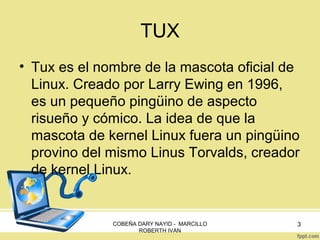 TUX
• Tux es el nombre de la mascota oficial de
Linux. Creado por Larry Ewing en 1996,
es un pequeño pingüino de aspecto
risueño y cómico. La idea de que la
mascota de kernel Linux fuera un pingüino
provino del mismo Linus Torvalds, creador
de kernel Linux.

COBEÑA DARY NAYID - MARCILLO
ROBERTH IVAN

3

 