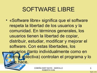 SOFTWARE LIBRE
• «Software libre» significa que el software
respeta la libertad de los usuarios y la
comunidad. En términos generales, los
usuarios tienen la libertad de copiar,
distribuir, estudiar, modificar y mejorar el
software. Con estas libertades, los
usuarios (tanto individualmente como en
forma colectiva) controlan el programa y lo
que hace.
COBEÑA DARY NAYID - MARCILLO
ROBERTH IVAN

5

 