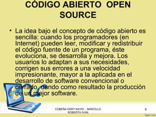 CÓDIGO ABIERTO OPEN
SOURCE
• La idea bajo el concepto de código abierto es
sencilla: cuando los programadores (en
Internet) pueden leer, modificar y redistribuir
el código fuente de un programa, éste
evoluciona, se desarrolla y mejora. Los
usuarios lo adaptan a sus necesidades,
corrigen sus errores a una velocidad
impresionante, mayor a la aplicada en el
desarrollo de software convencional o
cerrado, dando como resultado la producción
de un mejor software.
COBEÑA DARY NAYID - MARCILLO
ROBERTH IVAN

6

 
