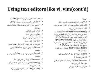 ‫)‪Using text editors like vi, vim(cont’d‬‬
‫‪‬‬
‫‪‬‬
‫‪‬‬
‫‪‬‬

‫‪‬‬
‫‪‬‬
‫‪‬‬
‫‪‬‬

‫میسيد.‬
‫‪ J‬باال بشدن خطَای پاییه محل مًسد وظش.‬
‫‪ H‬بٍ ايلیه خط میسيد ‪ L‬بٍ آخشیه خط میسيد.‬
‫‪ R‬بٍ مذ جایگزاسی میسيد.‬
‫‪ :s/search-text/replace-text/g‬فقط دس‬
‫خط مًسد وظش جایگزاسی میکىذ. ‪ /gci‬میپشسذ‬
‫کٍ میخًاَی تغییش دَی یا خیش.‪ :%s‬بشای کل‬
‫خطَا اوجام میشًد. ‪:g/start/s/text/rep‬‬
‫َشجایی کٍ ‪َtext‬ست‪ rep‬قشاس میدَذ بٍ ششط‬
‫ششيع خط با ‪:5,10s/search- .start‬‬
‫‪ text/replace-text/g‬جایگزاصی میکىذ اص‬
‫خط 5 تا 21.‬
‫‪ :3,9d‬اص خط 3 تا خط 9 سا پاک میکىذ.‬
‫#: سفته بٍ خط #‬
‫‪ :5,10w filename‬اص خط 5 تا 01 سا دس فایل‬
‫مًسد وظش کپی میکىذ.‬
‫‪ :v‬سفته بٍ محیط يیژيیال‬

‫‪‬‬
‫‪‬‬
‫‪‬‬
‫‪‬‬
‫‪‬‬
‫‪‬‬
‫‪‬‬
‫‪‬‬
‫‪‬‬
‫‪‬‬
‫‪‬‬
‫‪‬‬
‫‪‬‬

‫‪ u‬بٍ حالت قبل بش میگشدد معادل ‪Ctrl+z‬‬
‫‪ Ctrl+r‬بٍ حالت بعذ میسيد معادل ‪Ctrl+y‬‬
‫‪ :r‬تمام مته سا کپی ي بعذ بٍ مکان دلخًاٌ اضافٍ‬
‫میکىذ.‬
‫‪x‬پاک کشدن کاساکتش.‬
‫‪dw‬پاک کشدن کلمٍ.‬
‫‪ZZ‬رخیشٌ کشدن ي خشيج.‬
‫‪:e‬باصکشدن فایل جذیذ.‬
‫‪:n‬سفته بٍ فایل بعذی کٍ دس حال تغییش است..‬
‫‪ Ctrl+u‬باال بشدن مته ي ‪Ctrl+e‬باال بشدن‬
‫صفحٍ.‬
‫‪ Ctrl+d‬پاییه بشدن مته ي ‪Ctrl+y‬پاییه بشدن‬
‫صفحٍ.‬
‫‪ :e filename‬يیشایش فایل مًسد وظش.‬
‫‪ Ctrl+g‬اطالعاتی دس مًسد فایلی کٍ داخل آن‬
‫َستیذ میدَذ.‬
‫}+‪ Ctrl‬ي {+‪ Ctrl‬بٍ ابتذا ي اوتُای پاساگشاف‬

 