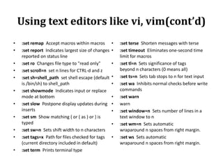 Using text editors like vi, vim(cont’d)
•
•
•
•
•

•
•
•

•
•
•

:set remap Accept macros within macros
:set report Indicates largest size of changes
reported on status line
:set ro Changes file type to "read only"
:set scroll=n set n lines for CTRL-d and z
:set sh=shell_path set shell escape (default
is /bin/sh) to shell_path
:set showmode Indicates input or replace
mode at bottom
:set slow Postpone display updates during
inserts
:set sm Show matching { or ( as ) or } is
typed
:set sw=n Sets shift width to n characters
:set tags=x Path for files checked for tags
(current directory included in default)
:set term Prints terminal type

•
•
•
•
•
•
•
•
•
•

:set terse Shorten messages with terse
:set timeout Eliminates one-second time
limit for macros
:set tl=n Sets significance of tags
beyond n characters (0 means all)
:set ts=n Sets tab stops to n for text input
:set wa Inhibits normal checks before write
commands
:set warn
warn
:set window=n Sets number of lines in a
text window to n
:set wm=n Sets automatic
wraparound n spaces from right margin.
:set ws Sets automatic
wraparound n spaces from right margin.

 