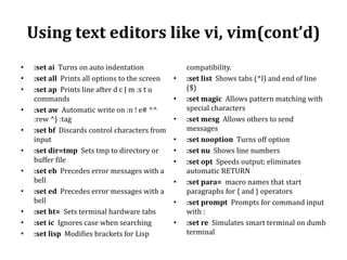 Using text editors like vi, vim(cont’d)
•
•
•
•
•
•
•
•
•
•
•

:set ai Turns on auto indentation
:set all Prints all options to the screen
:set ap Prints line after d c J m :s t u
commands
:set aw Automatic write on :n ! e# ^^
:rew ^} :tag
:set bf Discards control characters from
input
:set dir=tmp Sets tmp to directory or
buffer file
:set eb Precedes error messages with a
bell
:set ed Precedes error messages with a
bell
:set ht= Sets terminal hardware tabs
:set ic Ignores case when searching
:set lisp Modifies brackets for Lisp

•
•
•

•
•
•
•

•
•

compatibility.
:set list Shows tabs (^l) and end of line
($)
:set magic Allows pattern matching with
special characters
:set mesg Allows others to send
messages
:set nooption Turns off option
:set nu Shows line numbers
:set opt Speeds output; eliminates
automatic RETURN
:set para= macro names that start
paragraphs for { and } operators
:set prompt Prompts for command input
with :
:set re Simulates smart terminal on dumb
terminal

 