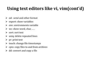 Using text editors like vi, vim(cont’d)











od: octal and other format
export: show variables
env: environments variable
wc: show word, char, … .
sort: sort text
uniq: delete repeated lines
pr: print text
touch: change file timestamps
cpio: copy files to and from archives
dd: convert and copy a file

 