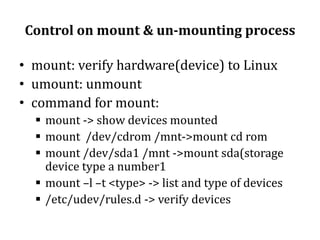 Control on mount & un-mounting process
• mount: verify hardware(device) to Linux
• umount: unmount
• command for mount:
 mount -> show devices mounted
 mount /dev/cdrom /mnt->mount cd rom
 mount /dev/sda1 /mnt ->mount sda(storage
device type a number1
 mount –l –t <type> -> list and type of devices
 /etc/udev/rules.d -> verify devices

 